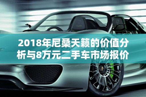 2018年尼桑天籁的价值分析与8万元二手车市场报价,2018年尼桑天籁价值，二手车尼桑8万元报价