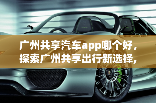 广州共享汽车app哪个好，探索广州共享出行新选择,广州共享汽车app哪个好