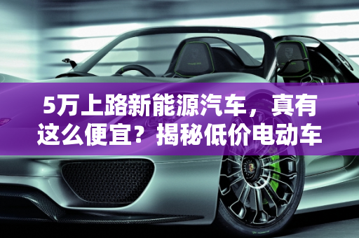 5万上路新能源汽车，真有这么便宜？揭秘低价电动车的真相,5 万上路新能源汽车，真有这么便宜？