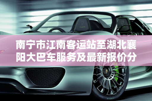南宁市江南客运站至湖北襄阳大巴车服务及最新报价分析,南宁市江南客运站有没有到湖北襄阳的大巴车，南宁汽车报价最新报价