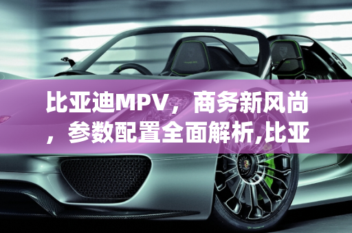 比亚迪MPV，商务新风尚，参数配置全面解析,比亚迪mpv参数配置,比亚迪商务车最新款车型