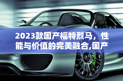 2023款国产福特烈马，性能与价值的完美融合,国产福特烈马2023款落地价，烈马汽车报价