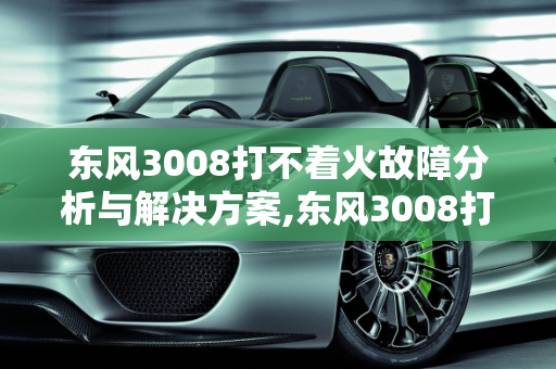 东风3008打不着火故障分析与解决方案,东风3008打不起火,3008汽车打不着火故障