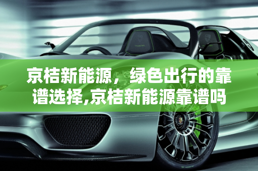 京桔新能源，绿色出行的靠谱选择,京桔新能源靠谱吗，京桔新能源
