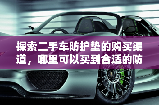 探索二手车防护垫的购买渠道，哪里可以买到合适的防护垫？,二手车防护垫哪里有卖的