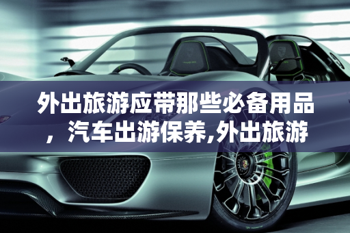 外出旅游应带那些必备用品，汽车出游保养,外出旅游应带那些必备用品,汽车出游保养