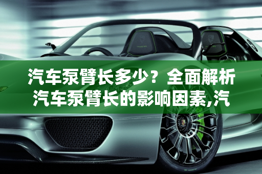 汽车泵臂长多少？全面解析汽车泵臂长的影响因素,汽车泵臂长多少？全面解析汽车泵臂长的影响因素
