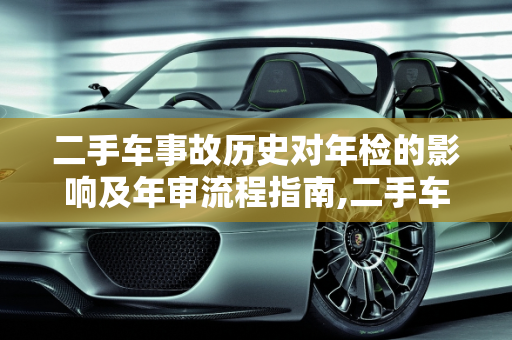 二手车事故历史对年检的影响及年审流程指南,二手车出过事故怎么年检,买了二手车怎么年审车