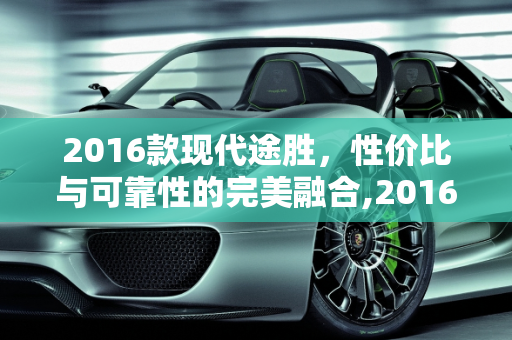 2016款现代途胜，性价比与可靠性的完美融合,2016 款现代途胜二手车，性价比与可靠性的完美结合