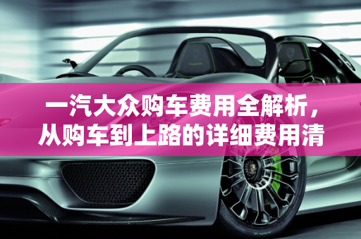 一汽大众购车费用全解析，从购车到上路的详细费用清单,一汽大众购车都有什么费用
