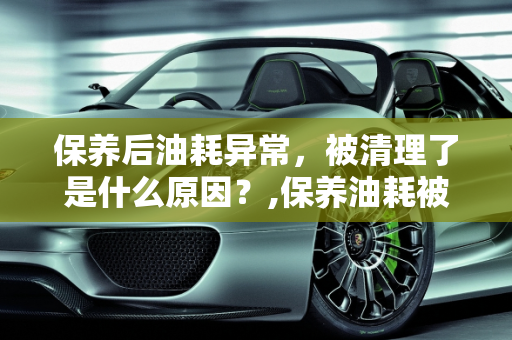 保养后油耗异常，被清理了是什么原因？,保养油耗被清理了是什么原因