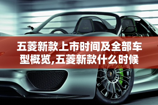 五菱新款上市时间及全部车型概览,五菱新款什么时候上市,五菱全部车型 新款