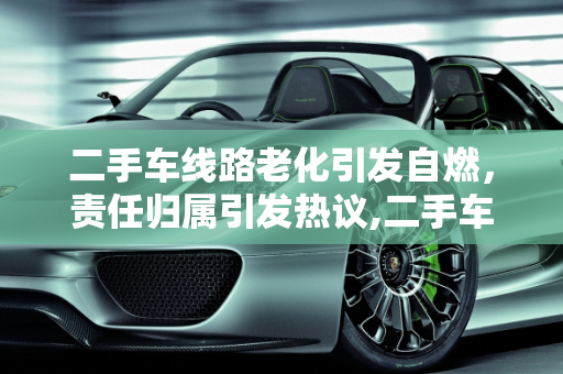 二手车线路老化引发自燃，责任归属引发热议,二手车线路老化自燃，谁来买单？