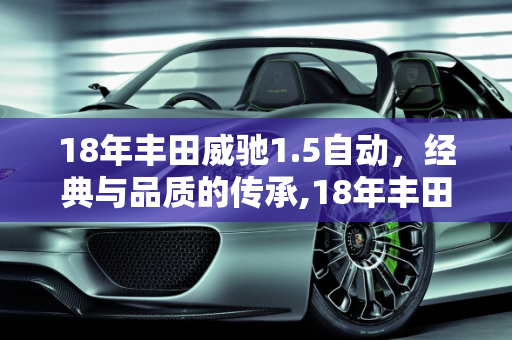 18年丰田威驰1.5自动，经典与品质的传承,18年丰田威驰1.5自动质量怎么样