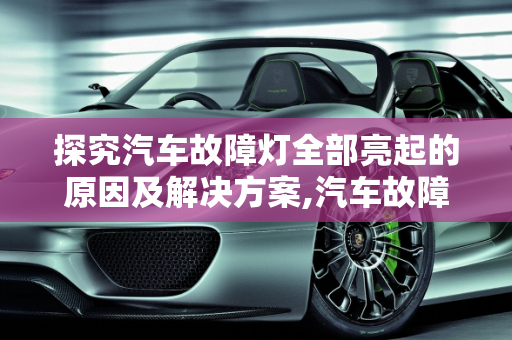 探究汽车故障灯全部亮起的原因及解决方案,汽车故障灯全部亮起什么原因,为什么汽车故障灯总亮