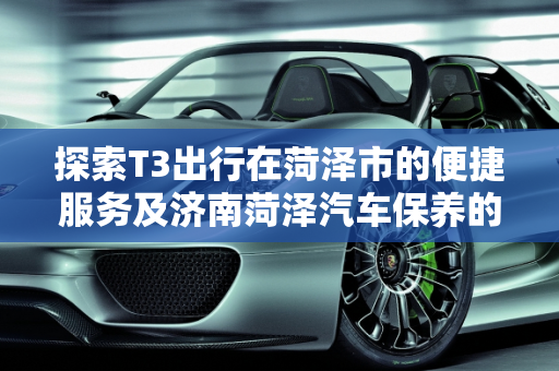探索T3出行在菏泽市的便捷服务及济南菏泽汽车保养的要点,t3出行菏泽市有t3出行吧，济南菏泽汽车保养
