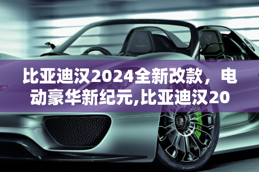 比亚迪汉2024全新改款，电动豪华新纪元,比亚迪汉2024全新改款上市时间，比亚迪汉ev新款车型