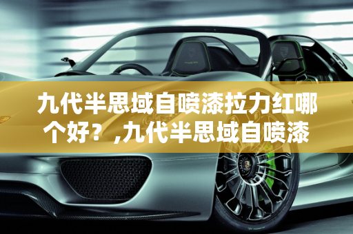 九代半思域自喷漆拉力红哪个好？,九代半思域自喷漆拉力红哪个好