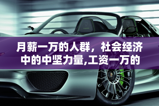 月薪一万的人群，社会经济中的中坚力量,工资一万的人多么