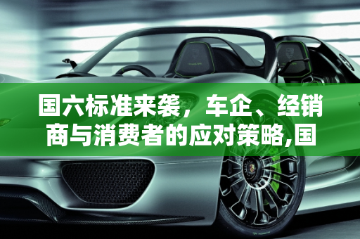 国六标准来袭，车企、经销商与消费者的应对策略,国六标准即将实施，车企、经销商、消费者该如何应对