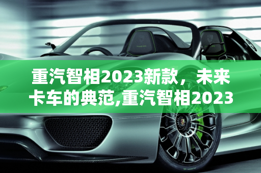 重汽智相2023新款，未来卡车的典范,重汽智相2023新款落地价