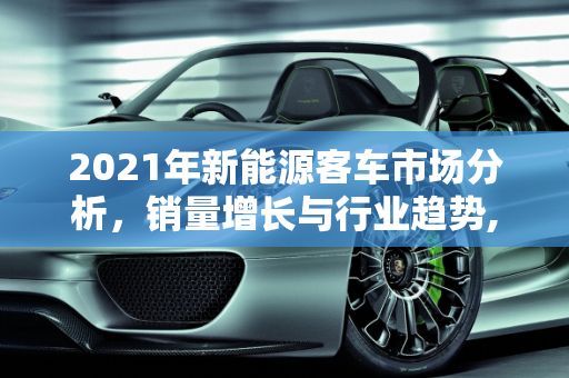 2021年新能源客车市场分析，销量增长与行业趋势,2021年新能源客车销量