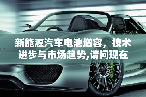 新能源汽车电池增容，技术进步与市场趋势,请问现在新能源汽车电池能增容吗,新能源车增加