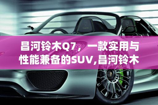 昌河铃木Q7，一款实用与性能兼备的SUV,昌河铃木q7怎么样