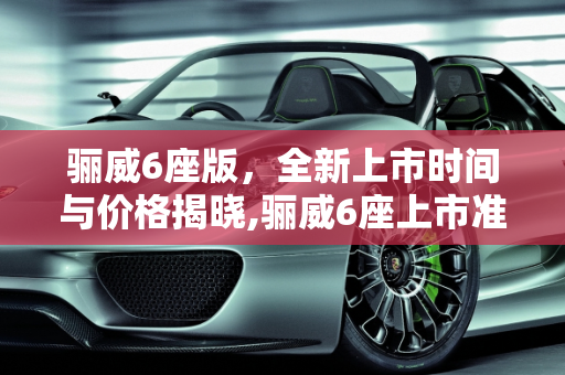 骊威6座版，全新上市时间与价格揭晓,骊威6座上市准确时间价格
