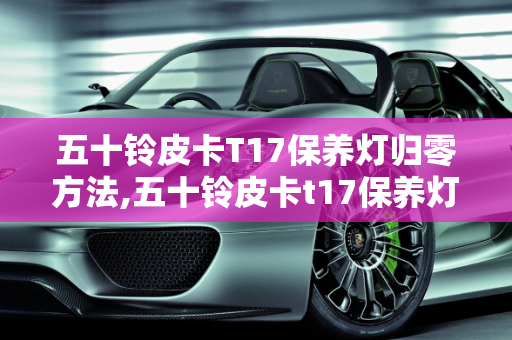 五十铃皮卡T17保养灯归零方法,五十铃皮卡t17保养灯归零方法