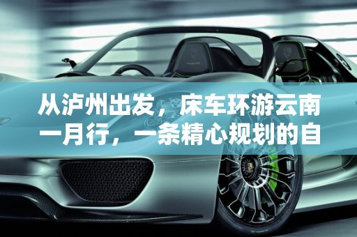 从泸州出发，床车环游云南一月行，一条精心规划的自驾线路,从四川省泸州市出发床车自驾环游云南一个月左右，怎么规划线路