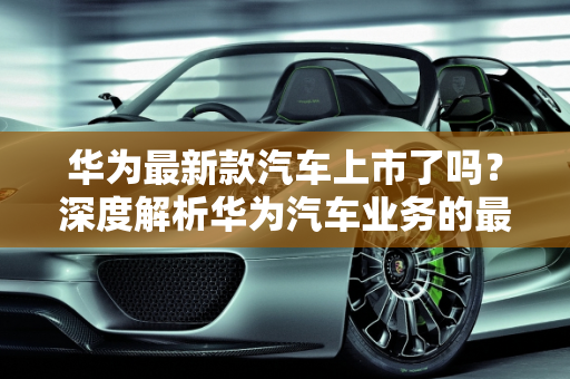 华为最新款汽车上市了吗？深度解析华为汽车业务的最新动态,华为最新款汽车上市了吗？