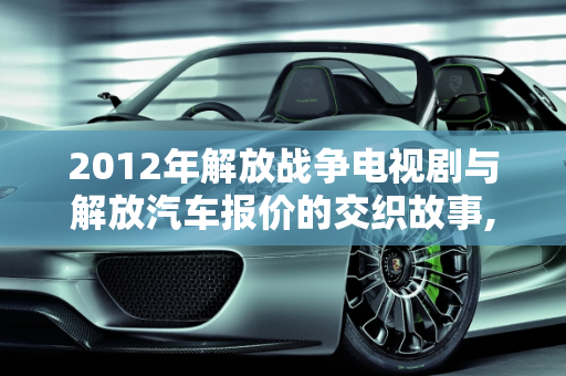2012年解放战争电视剧与解放汽车报价的交织故事,2012年的解放战争电视剧，2012解放汽车报价