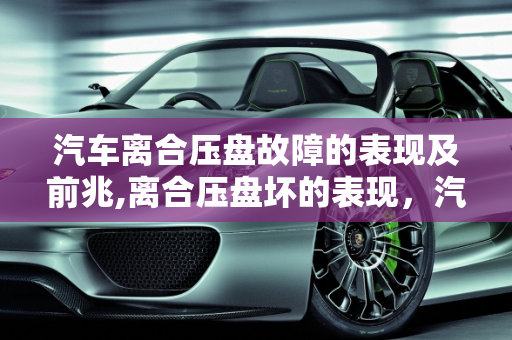 汽车离合压盘故障的表现及前兆,离合压盘坏的表现，汽车压盘故障有什么前兆