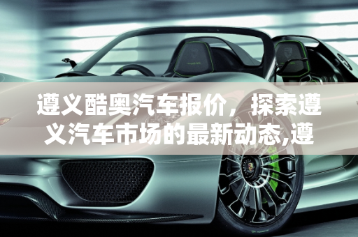 遵义酷奥汽车报价，探索遵义汽车市场的最新动态,遵义酷奥汽车报价,遵义酷奥汽车报价