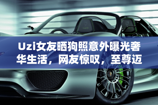 Uzi女友晒狗照意外曝光奢华生活，网友惊叹，至尊迈巴赫价值连城！,Uzi女友晒狗，却意外晒出家中“至尊迈巴赫”，网友：这车至少300W！如何评价
