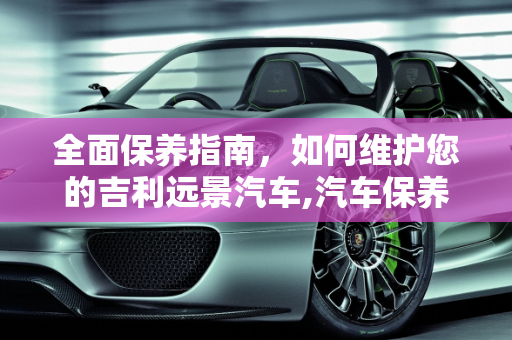 全面保养指南，如何维护您的吉利远景汽车,汽车保养！吉利远景！要怎样保养