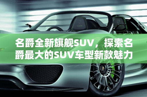 名爵全新旗舰SUV，探索名爵最大的SUV车型新款魅力,名爵最大的suv，名爵suv车型新款