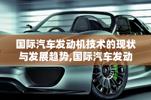 国际汽车发动机技术的现状与发展趋势,国际汽车发动机技术的现状与发展趋势