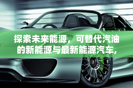 探索未来能源，可替代汽油的新能源与最新能源汽车,可代替汽油的新能源有哪些,最新能源汽车代替汽油