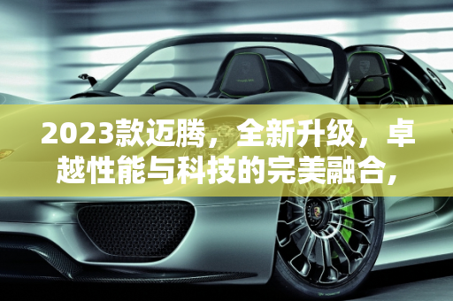 2023款迈腾，全新升级，卓越性能与科技的完美融合,新款迈腾2023落地价，怎么介绍新款迈腾车型