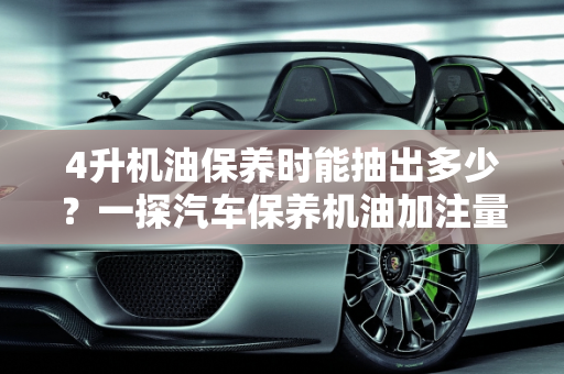 4升机油保养时能抽出多少？一探汽车保养机油加注量表,4升机油保养时能抽出多少，汽车保养机油加注量表