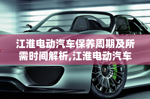 江淮电动汽车保养周期及所需时间解析,江淮电动汽车保养需要多长时间，江淮汽车保养周期
