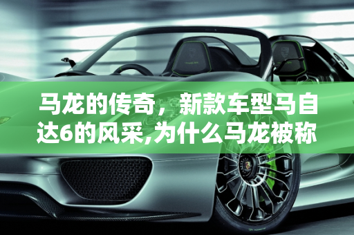 马龙的传奇，新款车型马自达6的风采,为什么马龙被称为马6,新款车型马自达6