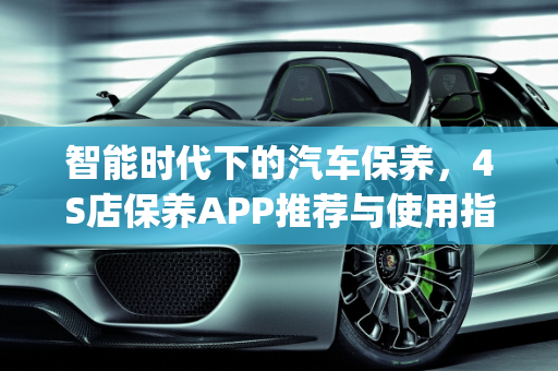 智能时代下的汽车保养，4S店保养APP推荐与使用指南,4s店保养用什么app