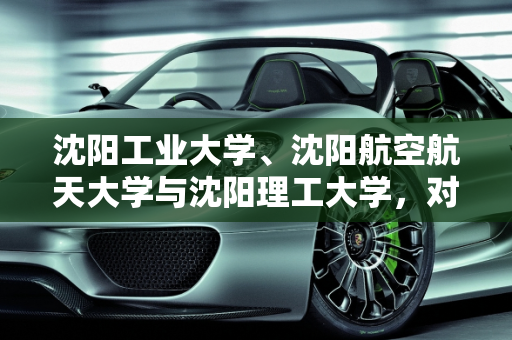 沈阳工业大学、沈阳航空航天大学与沈阳理工大学，对比分析与沈阳跨境埃尔法新款车型,沈阳工业大学，沈阳航天航空大学，沈阳理工大学，哪个比较好，沈阳跨境埃尔法新款车型