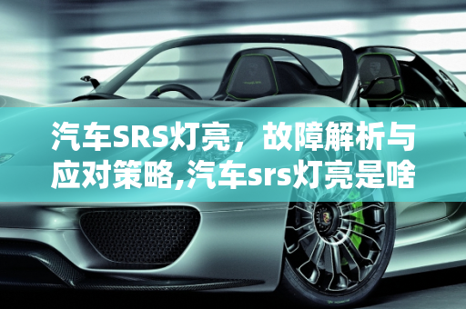 汽车SRS灯亮，故障解析与应对策略,汽车srs灯亮是啥故障，汽车srs灯亮是啥故障