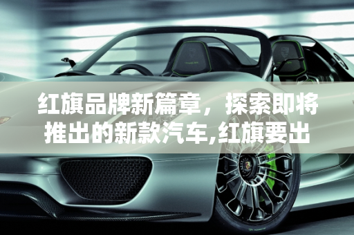 红旗品牌新篇章，探索即将推出的新款汽车,红旗要出的新款汽车是哪款车型？