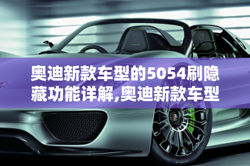 奥迪新款车型的5054刷隐藏功能详解,奥迪新款车型怎么用5054刷隐藏，奥迪今年新款车型