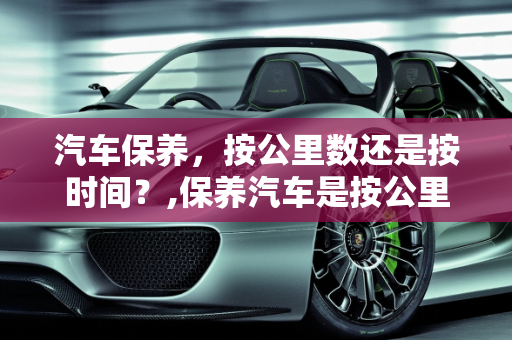 汽车保养，按公里数还是按时间？,保养汽车是按公里保养吗